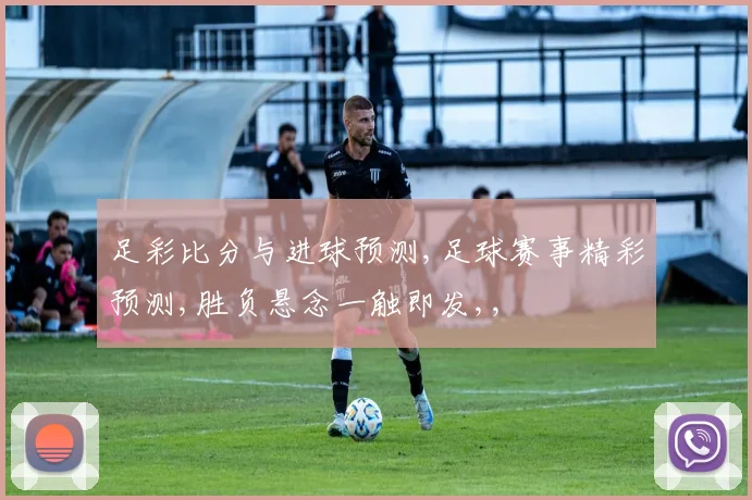足彩比分与进球预测,足球赛事精彩预测,胜负悬念一触即发,,