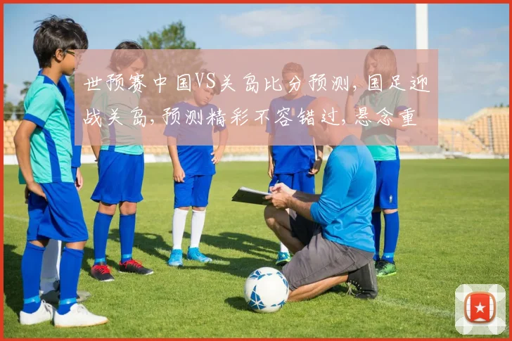 世预赛中国VS关岛比分预测,国足迎战关岛,预测精彩不容错过,悬念重重逗你猜