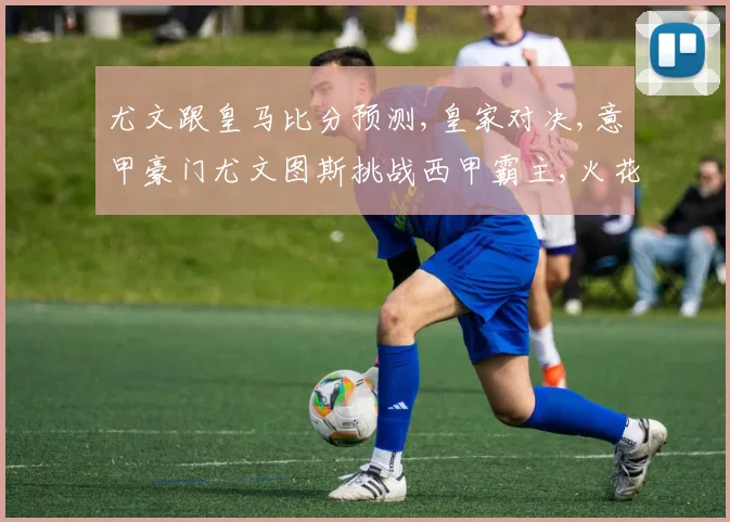 尤文跟皇马比分预测,皇家对决,意甲豪门尤文图斯挑战西甲霸主,火花四溅
