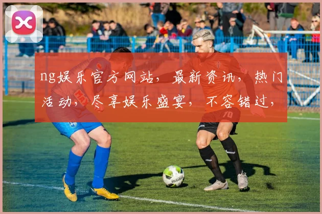 ng娱乐官方网站，最新资讯，热门活动，尽享娱乐盛宴，不容错过，精彩不断